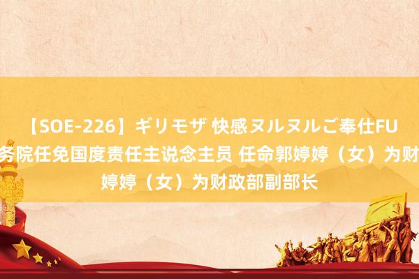 【SOE-226】ギリモザ 快感ヌルヌルご奉仕FUCK Ami 国务院任免国度责任主说念主员 任命郭婷婷（女）为财政部副部长