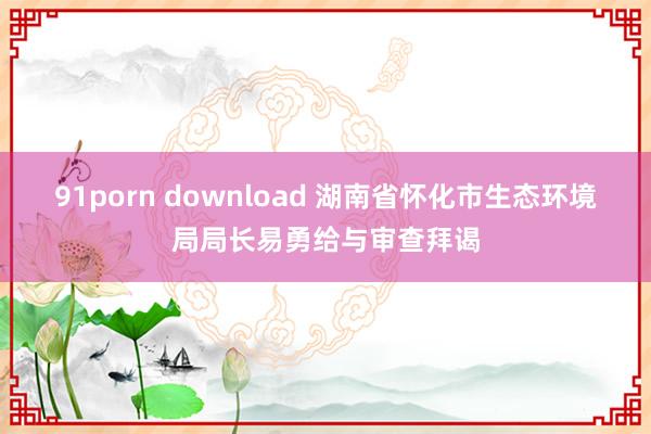 91porn download 湖南省怀化市生态环境局局长易勇给与审查拜谒