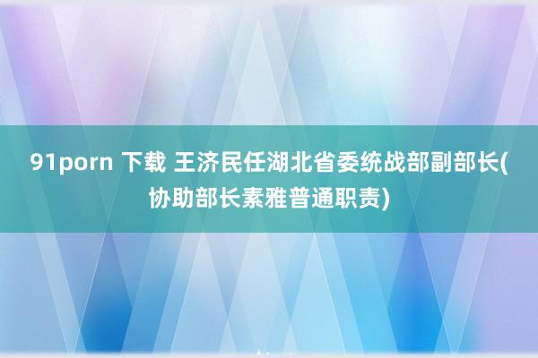 91porn 下载 王济民任湖北省委统战部副部长(协助部长素雅普通职责)