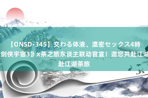 【ONSD-345】交わる体液、濃密セックス4時間 《剑侠宇宙3》x茶之旅东谈主联动官宣！邀您共赴江湖茶旅