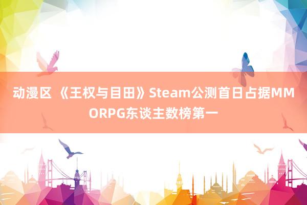 动漫区 《王权与目田》Steam公测首日占据MMORPG东谈主数榜第一