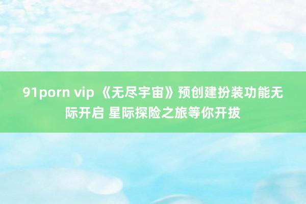 91porn vip 《无尽宇宙》预创建扮装功能无际开启 星际探险之旅等你开拔