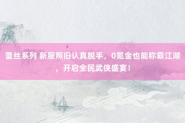 蕾丝系列 新服照旧认真脱手，0氪金也能称霸江湖，开启全民武侠盛宴！