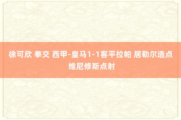 徐可欣 拳交 西甲-皇马1-1客平拉帕 居勒尔造点 维尼修斯点射