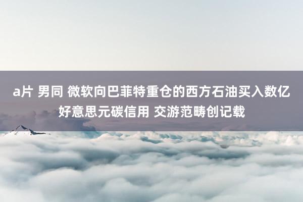 a片 男同 微软向巴菲特重仓的西方石油买入数亿好意思元碳信用 交游范畴创记载