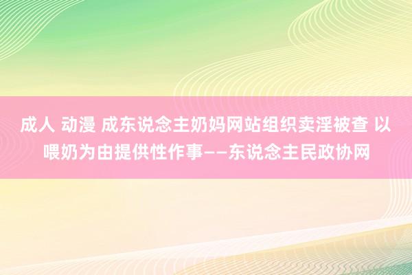 成人 动漫 成东说念主奶妈网站组织卖淫被查 以喂奶为由提供性作事——东说念主民政协网