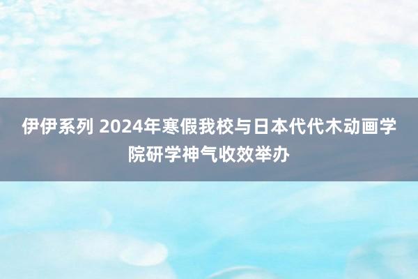 伊伊系列 2024年寒假我校与日本代代木动画学院研学神气收效举办