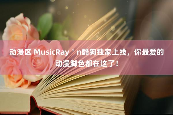 动漫区 MusicRay＇n酷狗独家上线，你最爱的动漫脚色都在这了！