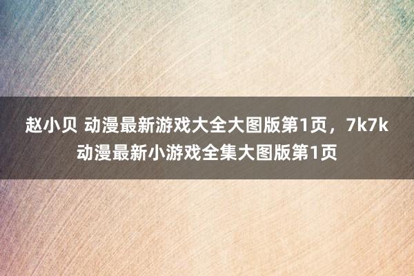 赵小贝 动漫最新游戏大全大图版第1页，7k7k动漫最新小游戏全集大图版第1页