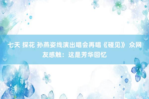 七天 探花 孙燕姿线演出唱会再唱《碰见》 众网友感触：这是芳华回忆