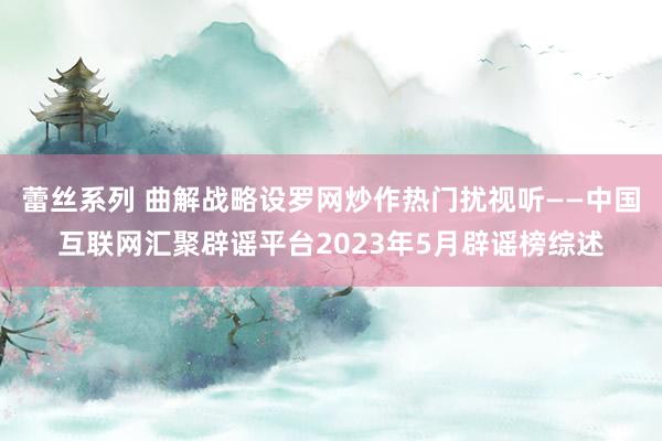 蕾丝系列 曲解战略设罗网炒作热门扰视听——中国互联网汇聚辟谣平台2023年5月辟谣榜综述